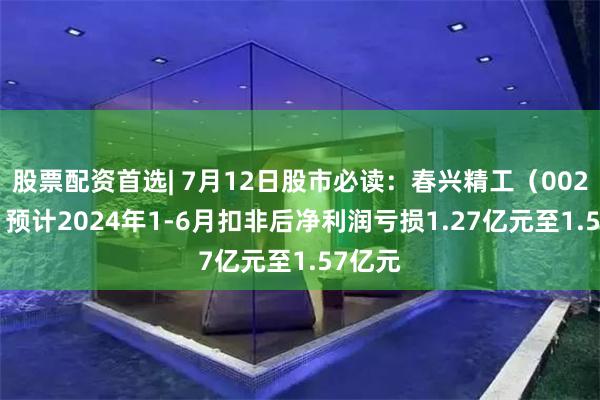 股票配资首选| 7月12日股市必读：春兴精工（002547）预计2024年1-6月扣非后净利润亏损1.27亿元至1.57亿元