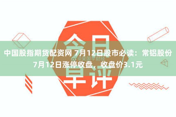 中国股指期货配资网 7月12日股市必读：常铝股份7月12日涨停收盘，收盘价3.1元