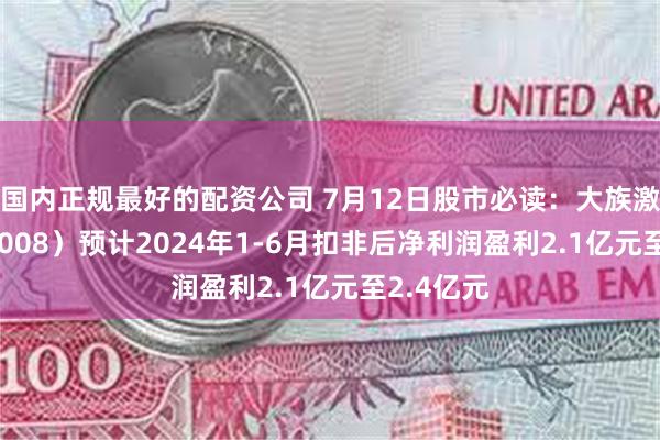 国内正规最好的配资公司 7月12日股市必读：大族激光（002008）预计2024年1-6月扣非后净利润盈利2.1亿元至2.4亿元