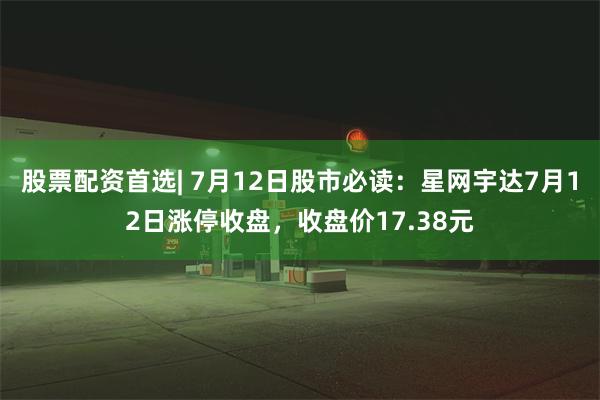 股票配资首选| 7月12日股市必读：星网宇达7月12日涨停收盘，收盘价17.38元