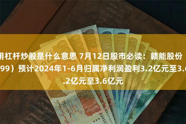 用杠杆炒股是什么意思 7月12日股市必读：赣能股份（000899）预计2024年1-6月归属净利润盈利3.2亿元至3.6亿元