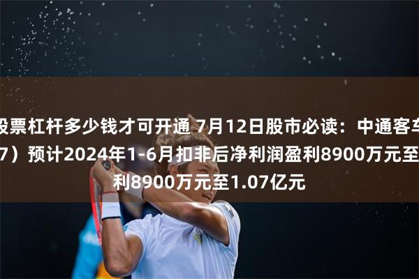 股票杠杆多少钱才可开通 7月12日股市必读：中通客车（000957）预计2024年1-6月扣非后净利润盈利8900万元至1.07亿元