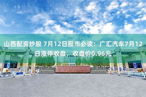 山西配资炒股 7月12日股市必读：广汇汽车7月12日涨停收盘，收盘价0.96元