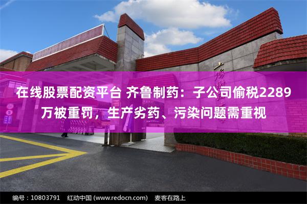 在线股票配资平台 齐鲁制药：子公司偷税2289万被重罚，生产劣药、污染问题需重视