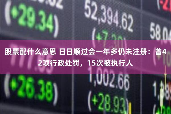 股票配什么意思 日日顺过会一年多仍未注册：曾42项行政处罚，15次被执行人