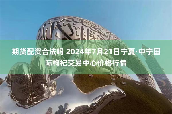 期货配资合法吗 2024年7月21日宁夏·中宁国际枸杞交易中心价格行情