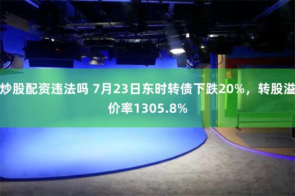 炒股配资违法吗 7月23日东时转债下跌20%，转股溢价率1305.8%