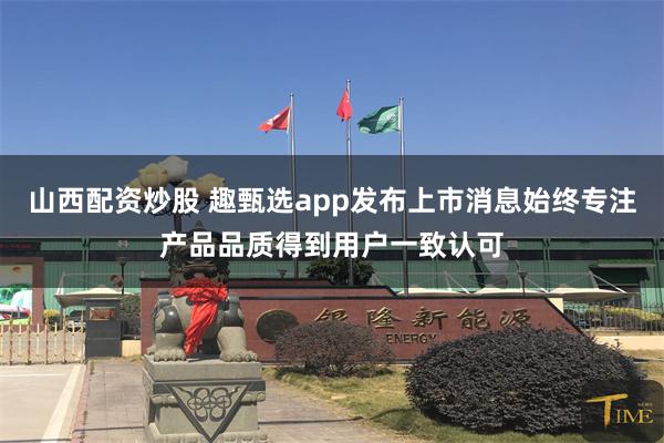 山西配资炒股 趣甄选app发布上市消息始终专注产品品质得到用户一致认可