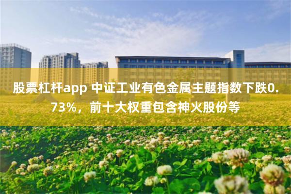 股票杠杆app 中证工业有色金属主题指数下跌0.73%，前十大权重包含神火股份等