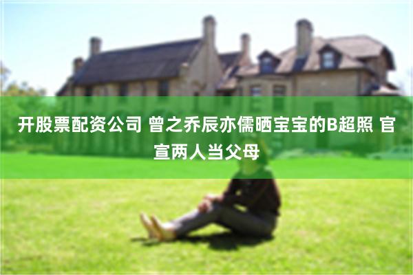 开股票配资公司 曾之乔辰亦儒晒宝宝的B超照 官宣两人当父母