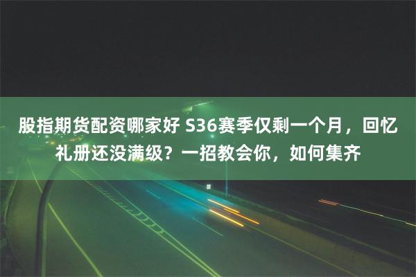 股指期货配资哪家好 S36赛季仅剩一个月，回忆礼册还没满级？一招教会你，如何集齐