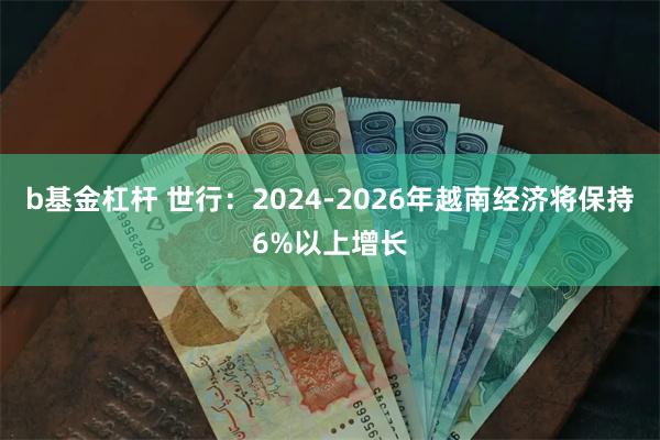 b基金杠杆 世行：2024-2026年越南经济将保持6%以上增长