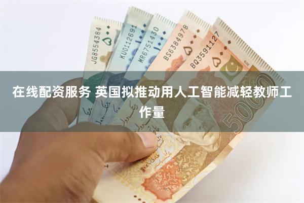 在线配资服务 英国拟推动用人工智能减轻教师工作量