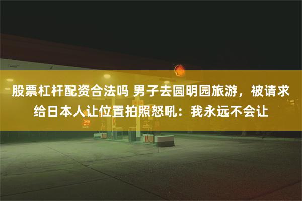 股票杠杆配资合法吗 男子去圆明园旅游，被请求给日本人让位置拍照怒吼：我永远不会让