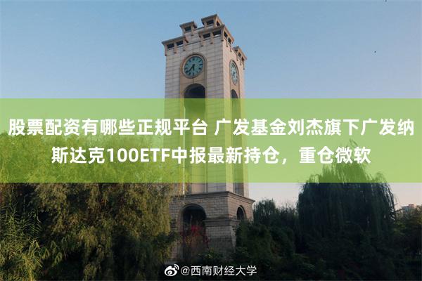 股票配资有哪些正规平台 广发基金刘杰旗下广发纳斯达克100ETF中报最新持仓，重仓微软