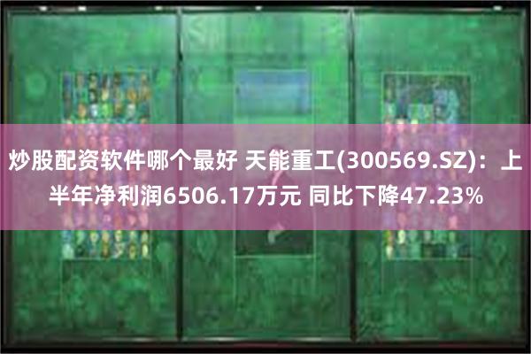 炒股配资软件哪个最好 天能重工(300569.SZ)：上半年净利润6506.17万元 同比下降47.23%