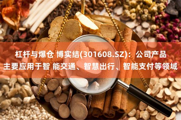 杠杆与爆仓 博实结(301608.SZ)：公司产品主要应用于智 能交通、智慧出行、智能支付等领域