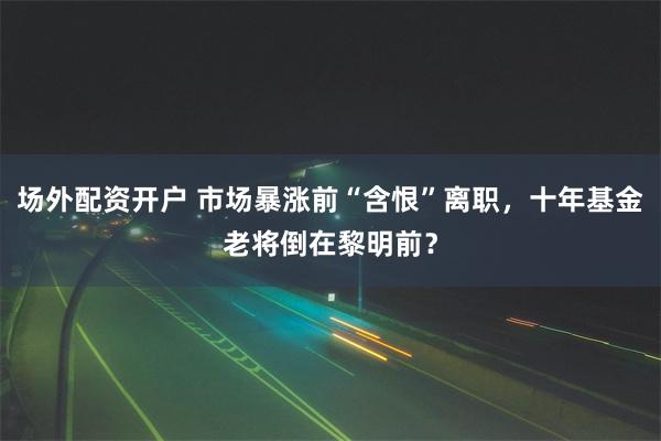 场外配资开户 市场暴涨前“含恨”离职，十年基金老将倒在黎明前？