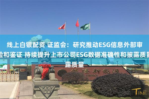 线上白银配资 证监会：研究推动ESG信息外部审验和鉴证 持续提升上市公司ESG数据准确性和披露质量