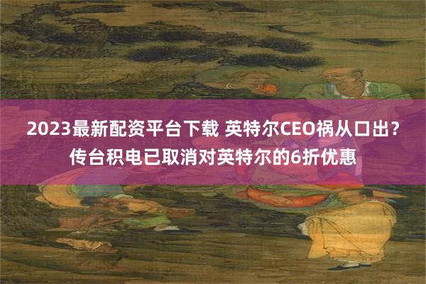 2023最新配资平台下载 英特尔CEO祸从口出？传台积电已取消对英特尔的6折优惠