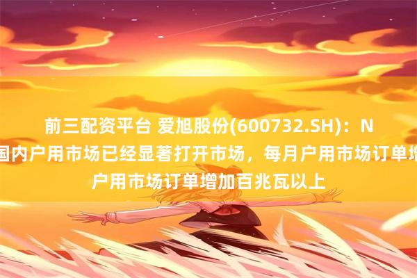 前三配资平台 爱旭股份(600732.SH)：N型ABC组件在国内户用市场已经显著打开市场，每月户用市场订单增加百兆瓦以上