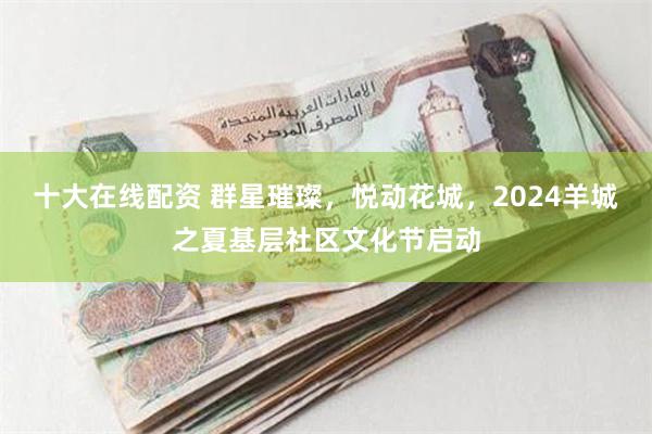 十大在线配资 群星璀璨，悦动花城，2024羊城之夏基层社区文化节启动